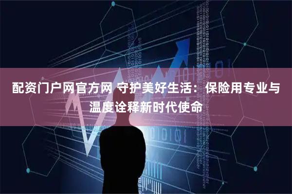 配资门户网官方网 守护美好生活：保险用专业与温度诠释新时代使命