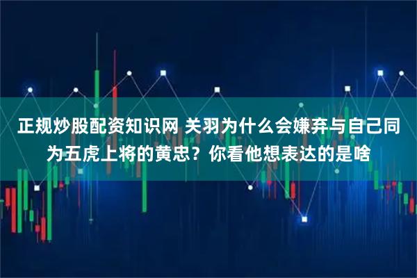 正规炒股配资知识网 关羽为什么会嫌弃与自己同为五虎上将的黄忠？你看他想表达的是啥