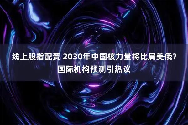 线上股指配资 2030年中国核力量将比肩美俄？国际机构预测引热议