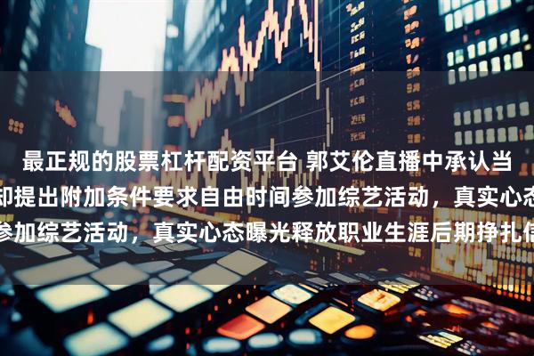 最正规的股票杠杆配资平台 郭艾伦直播中承认当初辽宁队给他顶薪,他却提出附加条件要求自由时间参加综艺活动,真实心态曝光释放职业生涯后期挣扎信号