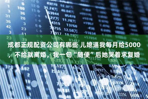 成都正规配资公司有哪些 儿媳逼我每月给5000，不给就离婚，我一句“随便”后她哭着求复婚