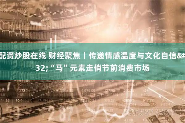 配资炒股在线 财经聚焦丨传递情感温度与文化自信 “马”元素走俏节前消费市场