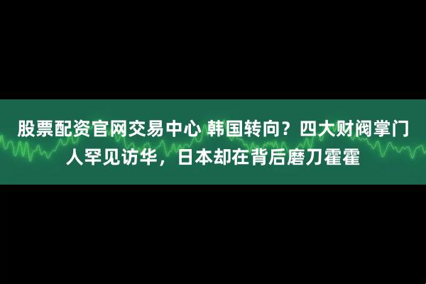 股票配资官网交易中心 韩国转向？四大财阀掌门人罕见访华，日本却在背后磨刀霍霍