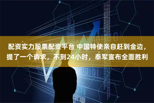 配资实力股票配资平台 中国特使亲自赶到金边，提了一个请求，不到24小时，泰军宣布全面胜利