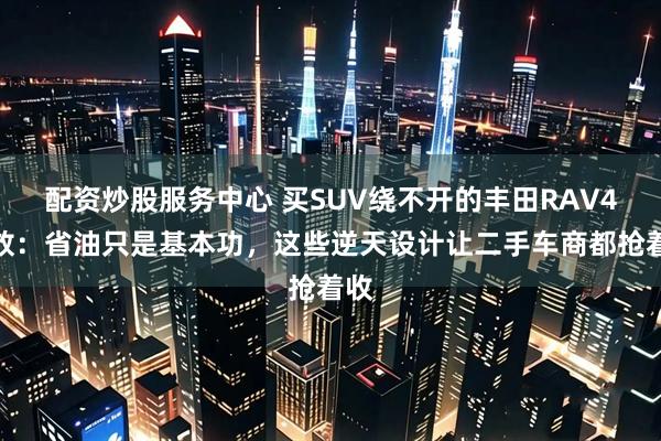 配资炒股服务中心 买SUV绕不开的丰田RAV4荣放：省油只是基本功，这些逆天设计让二手车商都抢着收
