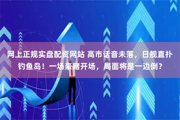 网上正规实盘配资网站 高市话音未落，日舰直扑钓鱼岛！一场豪赌开场，局面将是一边倒？