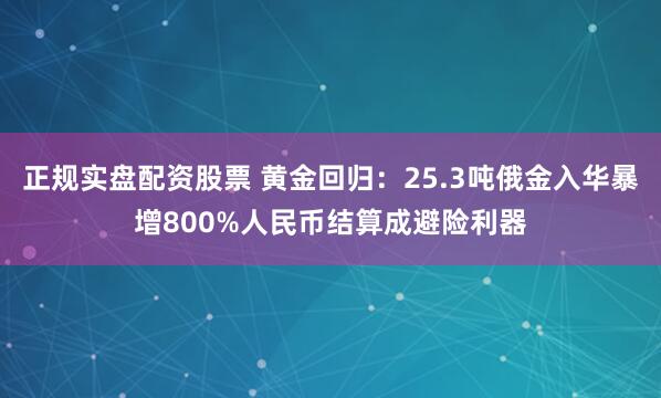 正规实盘配资股票 黄金回归：25.3吨俄金入华暴增800%人民币结算成避险利器
