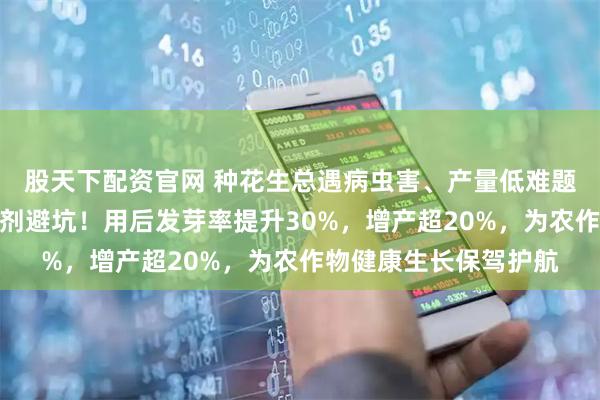 股天下配资官网 种花生总遇病虫害、产量低难题？内行都用花生拌种剂避坑！用后发芽率提升30%，增产超20%，为农作物健康生长保驾护航