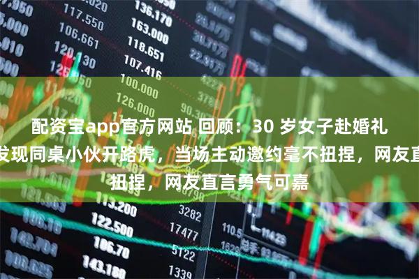 配资宝app官方网站 回顾：30 岁女子赴婚礼现场，意外发现同桌小伙开路虎，当场主动邀约毫不扭捏，网友直言勇气可嘉