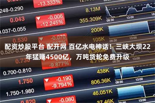 配资炒股平台 配开网 百亿水电神话!三峡大坝22年猛赚4500亿,万吨货轮免费升级