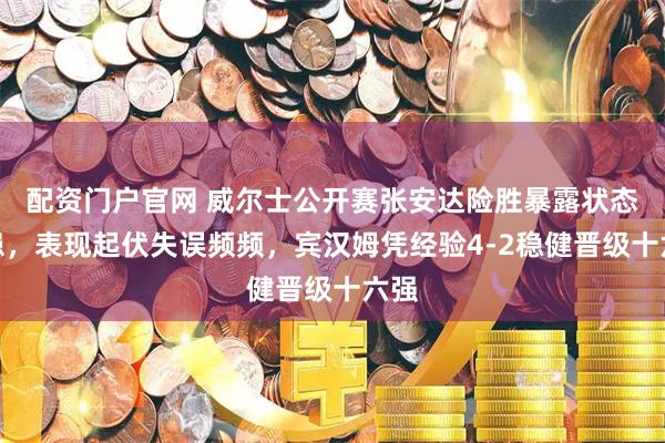 配资门户官网 威尔士公开赛张安达险胜暴露状态隐患,表现起伏失误频频,宾汉姆凭经验4-2稳健晋级十六强