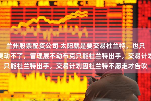 兰州股票配资公司 太阳就是要交易杜兰特,也只能动杜兰特,比尔没人要动不了,管理层不动布克只能杜兰特出手,交易计划因杜兰特不愿走才告吹
