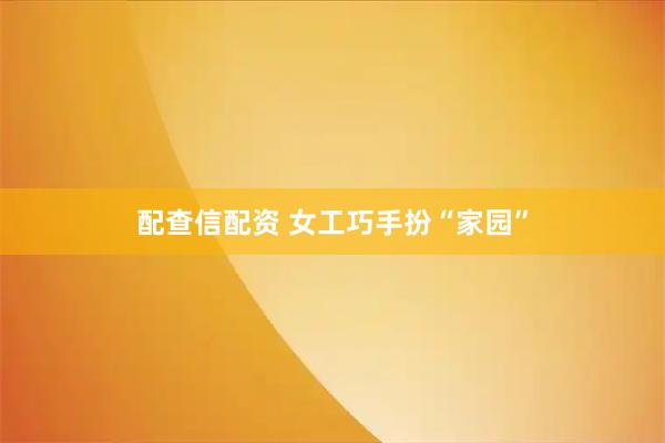 配查信配资 女工巧手扮“家园”