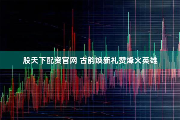 股天下配资官网 古韵焕新礼赞烽火英雄