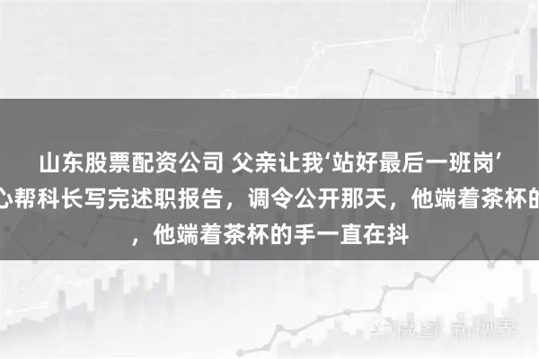 山东股票配资公司 父亲让我‘站好最后一班岗’,我忍着恶心帮科长写完述职报告,调令公开那天,他端着茶杯的手一直在抖