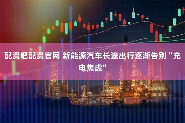 配资吧配资官网 新能源汽车长途出行逐渐告别“充电焦虑”