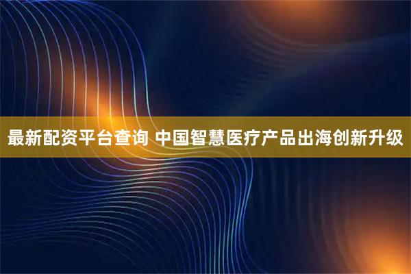 最新配资平台查询 中国智慧医疗产品出海创新升级
