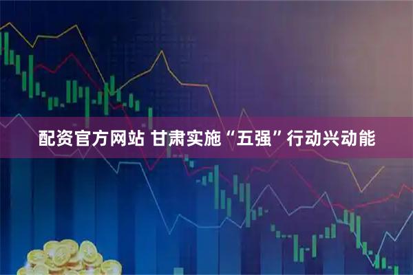 配资官方网站 甘肃实施“五强”行动兴动能
