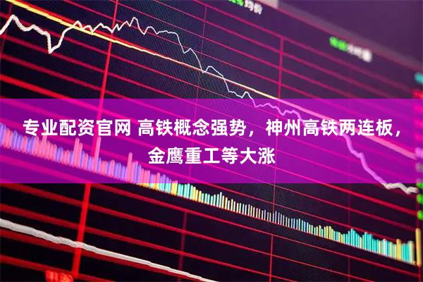 专业配资官网 高铁概念强势，神州高铁两连板，金鹰重工等大涨