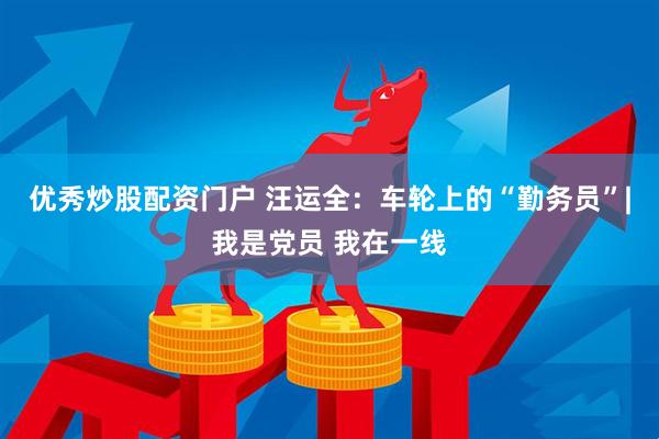 优秀炒股配资门户 汪运全：车轮上的“勤务员”|我是党员 我在一线