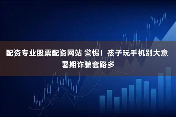 配资专业股票配资网站 警惕！孩子玩手机别大意 暑期诈骗套路多